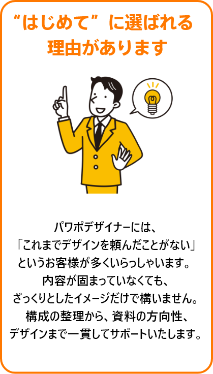 “はじめて”に選ばれる理由があります。パワポデザイナーには、
「これまでデザインを頼んだことがない」
というお客様が多くいらっしゃいます。 
内容が固まっていなくても、
ざっくりとしたイメージだけで構いません。
 構成の整理から、資料の方向性、
デザインまで一貫してサポートいたします。
