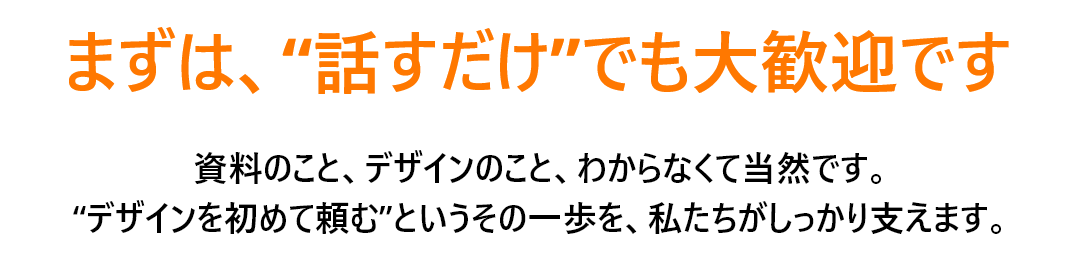まずは、“話すだけ”でも大歓迎です。 資料のこと、デザインのこと、わからなくて当然です。
 “デザインを初めて頼む”というその一歩を、私たちがしっかり支えます。