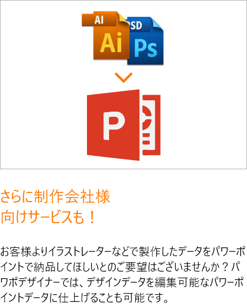 さらに制作会社様向けサービスも！お客様よりイラストレーターなどで製作したデータをパワーポイントで納品してほしいとのご要望はございませんか？パワポデザイナーでは、デザインデータを編集可能なパワーポイントデータに仕上げることも可能です。