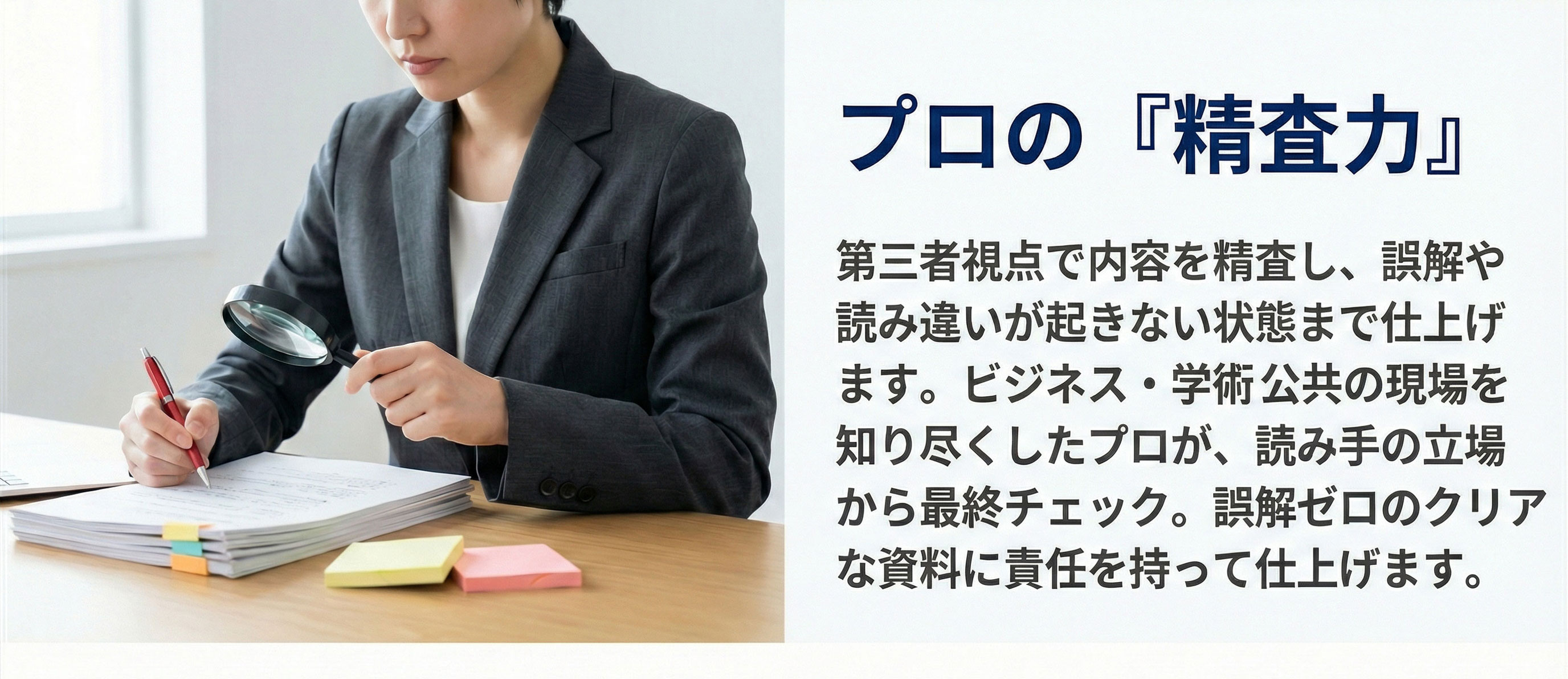プロの精査力　第三者視点で内容を精査し、誤解や
読み違いが起きない状態まで仕上げます。ビジネス・学術・公共の現場を知り尽くしたプロが、読み手の立場から最終チェック。誤解ゼロのクリアな資料に責任を持って仕上げます。